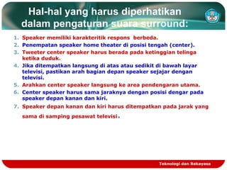 Hal-hal yang harus diperhatikan
dalam pengaturan suara surround:
1. Speaker memiliki karakteritik respons berbeda.
2. Penempatan speaker home theater di posisi tengah (center).
3. Tweeter center speaker harus berada pada ketinggian telinga
ketika duduk.
4. Jika ditempatkan langsung di atas atau sedikit di bawah layar
televisi, pastikan arah bagian depan speaker sejajar dengan
televisi.
5. Arahkan center speaker langsung ke area pendengaran utama.
6. Center speaker harus sama jaraknya dengan posisi dengar pada
speaker depan kanan dan kiri.
7. Speaker depan kanan dan kiri harus ditempatkan pada jarak yang
sama di samping pesawat televisi.
Teknologi dan Rekayasa
 