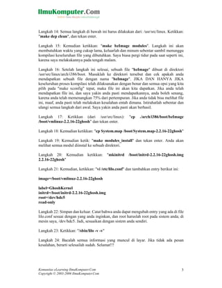 Langkah 14: Semua langkah di bawah ini harus dilakukan dari: /usr/src/linux. Ketikkan:
"make dep clean", dan tekan enter.

Langkah 15: Kemudian ketikkan: "make bzImage modules". Langkah ini akan
membutuhkan waktu yang cukup lama, keluarlah dan minum sebentar sambil menunggu
kompilasi keseluruhan file yang dibutuhkan. Saya biasa pergi tidur pada saat seperti ini,
karena saya melakukannya pada tengah malam.

Langkah 16: Setelah langkah ini selesai, sebuah file "bzImage" dibuat di direktori
/usr/src/linux/arch/i386/boot. Masuklah ke direktori tersebut dan cek apakah anda
mendapatkan sebuah file dengan nama "bzImage". JIKA DAN HANYA JIKA
keseluruhan proses kompilasi telah dilaksanakan dengan benar dan semua opsi yang kita
pilih pada "make xconfig" tepat, maka file ini akan kita dapatkan. Jika anda telah
mendapatkan file ini, dan saya yakin anda pasti mendapatkannya, anda boleh senang,
karena anda telah memenangkan 75% dari pertempuran. Jika anda tidak bisa melihat file
ini, maaf, anda pasti telah melakukan kesalahan entah dimana. Istirahatlah sebentar dan
ulangi semua langkah dari awal. Saya yakin anda pasti akan berhasil.

Langkah 17: Ketikkan (dari /usr/src/linux):            "cp    ./arch/i386/boot/bzImage
/boot/vmlinuz-2.2.16-22ghosh" dan tekan enter.

Langkah 18: Kemudian ketikkan: "cp System.map /boot/System.map-2.2.16-22ghosh"

Langkah 19: Kemudian ketik: "make modules_install" dan tekan enter. Anda akan
melihat semua modul diinstal ke sebuah direktori.

Langkah 20: Kemudian          ketikkan:    "mkinitrd   /boot/initrd-2.2.16-22ghosh.img
2.2.16-22ghosh"

Langkah 21: Kemudian, ketikkan: "vi /etc/lilo.conf" dan tambahkan entry berikut ini:

image=/boot/vmlinuz-2.2.16-22ghosh

label=GhoshKernel
initrd=/boot/initrd-2.2.16-22ghosh.img
root=/dev/hdc5
read-only

Langkah 22: Simpan dan keluar. Catat bahwa anda dapat mengubah entry yang ada di file
lilo.conf sesuai dengan yang anda inginkan, dan root haruslah root pada sistem anda; di
mesin saya, /dev/hdc5. Jadi, sesuaikan dengan sistem anda sendiri.

Langkah 23: Ketikkan: "/sbin/lilo -v -v"

Langkah 24: Bacalah semua informasi yang muncul di layar. Jika tidak ada pesan
kesalahan, berarti selesailah sudah. Selamat!!!




Komunitas eLearning IlmuKomputer.Com                                                   3
Copyright © 2003-2006 IlmuKomputer.Com
 