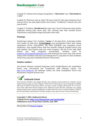 Langkah 25: Lakukan reboot dengan mengetikkan: "/sbin/reboot" atau "/sbin/shutdown
-r now".

Langkah 26: Pada layar start-up, tekan Tab (atau Control-X, jika anda mempunyai layar
start-up LILO), dan anda dapat melihat entry berikut: "GoshKernel" bersama entry lain
yang tersedia.

Langkah 27: Ketikkan: GhoshKernel dan tekan enter. Kernel Terkustomasi akan terlihat
melakukan booting pada sistem anda. Jadi, sekarang anda telah memiliki Kernel
Terkustomasi yang berjalan dengan baik pada sistem anda.

Penutup:

Setelah login sebagai "root", ketikkan: "uname -r" dan tekan Enter. Anda dapat melihat
entry berikut ini pada layar: 2.2.16-22ghosh yang membuktikan bahwa anda sedang
menjalankan Kernel Terkustomasi, dan bukan 2.2.16-22 yang merupakan kernel
sebelumnya. Juga ingatlah bahwa anda bisa memiliki sebanyak mungkin kernel yang
anda inginkan yang berjalan pada satu sistem komputer. Jika hal di atas tidak dapat
bekerja     atau    anda      mengalami     permasalahan,     kirimkan    email     ke
auspicious_blessingsindia@hotmail.com untuk pertanyaan dan saran. Saya akan merasa
senang untuk membantu anda dan saya berharap HowTo yang detail ini akan membantu
setiap orang yang ingin menjalankan Kernel Terkustomasi.

Sumber-sumber:

Ada banyak informasi mengenai bagaimana untuk mengkonfigurasi dan menjalankan
Kernel yang Terkustomasi dan Teroptimisasi pada beberapa website. Cek
http://www.vmlinuz.nu dan beberapa website lain untuk mendapatkan HowTo dan
dokumentasi mengenai Kernel Linux.


          Subhasish Ghosh
Saya berumur 20 tahun, dan tinggal di India. Saya adalah seorang mahasiswa computer-system
engineering dan juga seorang Computer Professional. Sekarang ini saya memegang 6 sertifikat
Microsoft Certified Professional (MCP), dan juga sebuah sertifikat MCP pada NT 4.0 Track.
Saya telah cukup lama bekerja dengan Linux, khususnya Linux Red Hat. Sekarang saya sedang
mempersiapkan ujian untuk mendapatkan sertifikat Red Hat Linux Certified Engineer (RHCE)
dan merencanakan untuk bekerja terutama dengan sistem operasi Linux di masa mendatang.


Copyright © 2001, Subhasish Ghosh.
Copying license http://www.linuxgazette.com/copying.html
Published in Issue 68 of Linux Gazette, July 2001

Diterjemahkan oleh Triyan W. Nugroho




Komunitas eLearning IlmuKomputer.Com                                                     4
Copyright © 2003-2006 IlmuKomputer.Com
 