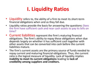 I. Liquidity Ratios
• Liquidity refers to, the ability of a firm to meet its short-term
financial obligations when and as they fall due.
• Liquidity ratios provide the basis for answering the questions: Does
the firm have sufficient cash and near cash assets to pay its bills on
time?
• Current liabilities represent the firm's maturing financial
obligations. The firm's ability to repay these obligations when due
depends largely on whether it has sufficient cash together with
other assets that can be converted into cash before the current
liabilities mature.
• The firm's current assets are the primary source of funds needed to
repay current and maturing financial obligations. Thus, the current
ratio is the logical measure of liquidity. Lack of liquidity implies
inability to meet its current obligations leading to lack of
credibility among suppliers and creditors.
 