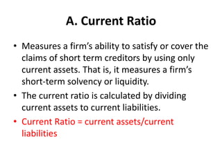 A. Current Ratio
• Measures a firm’s ability to satisfy or cover the
claims of short term creditors by using only
current assets. That is, it measures a firm’s
short-term solvency or liquidity.
• The current ratio is calculated by dividing
current assets to current liabilities.
• Current Ratio = current assets/current
liabilities
 