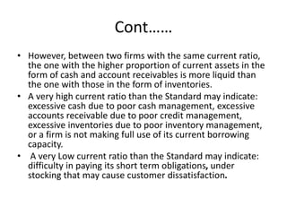 Cont……
• However, between two firms with the same current ratio,
the one with the higher proportion of current assets in the
form of cash and account receivables is more liquid than
the one with those in the form of inventories.
• A very high current ratio than the Standard may indicate:
excessive cash due to poor cash management, excessive
accounts receivable due to poor credit management,
excessive inventories due to poor inventory management,
or a firm is not making full use of its current borrowing
capacity.
• A very Low current ratio than the Standard may indicate:
difficulty in paying its short term obligations, under
stocking that may cause customer dissatisfaction.
 