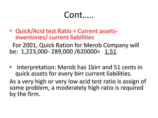 Cont…..
• Quick/Acid test Ratio = Current assets-
inventories/ current liabilities
For 2001, Quick Ration for Merob Company will
be: 1,223,000- 289,000 /620000= 1.51
• Interpretation: Merob has 1birr and 51 cents in
quick assets for every birr current liabilities.
As a very high or very low acid test ratio is assign of
some problem, a moderately high ratio is required
by the firm.
 