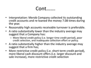 Cont…….
• Interpretation: Merob Company collected its outstanding
credit accounts and re-loaned the money 7.08 times during
the year.
• Reasonably high accounts receivable turnover is preferable.
• A ratio substantially lower than the industry average may
suggest that a Company has:
– More liberal credit policy (i.e. longer time credit period), poor
credit selection, and inadequate collection effort or policy.
• A ratio substantially higher than the industry average may
suggest that a firm has;
• More restrictive credit policy (i.e. short term credit period),
more liberal cash discount offers (i.e. larger discount and
sale increase), more restrictive credit selection
 