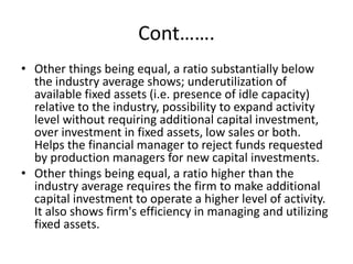 Cont…….
• Other things being equal, a ratio substantially below
the industry average shows; underutilization of
available fixed assets (i.e. presence of idle capacity)
relative to the industry, possibility to expand activity
level without requiring additional capital investment,
over investment in fixed assets, low sales or both.
Helps the financial manager to reject funds requested
by production managers for new capital investments.
• Other things being equal, a ratio higher than the
industry average requires the firm to make additional
capital investment to operate a higher level of activity.
It also shows firm's efficiency in managing and utilizing
fixed assets.
 