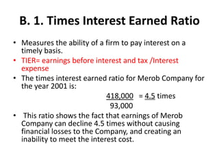 B. 1. Times Interest Earned Ratio
• Measures the ability of a firm to pay interest on a
timely basis.
• TIER= earnings before interest and tax /Interest
expense
• The times interest earned ratio for Merob Company for
the year 2001 is:
418,000 = 4.5 times
93,000
• This ratio shows the fact that earnings of Merob
Company can decline 4.5 times without causing
financial losses to the Company, and creating an
inability to meet the interest cost.
 