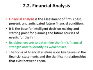 2.2. Financial Analysis
• Financial analysis is the assessment of firm's past,
present, and anticipated future financial condition.
• It is the base for intelligent decision making and
starting point for planning the future courses of
events for the firm.
• Its objectives are to determine the firm's financial
strength and to identify its weaknesses.
• The focus of financial analysis is on key figures in the
financial statements and the significant relationships
that exist between them.
 