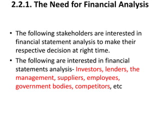 2.2.1. The Need for Financial Analysis
• The following stakeholders are interested in
financial statement analysis to make their
respective decision at right time.
• The following are interested in financial
statements analysis- Investors, lenders, the
management, suppliers, employees,
government bodies, competitors, etc
 