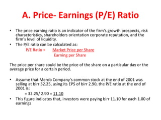 A. Price- Earnings (P/E) Ratio
• The price earning ratio is an indicator of the firm's growth prospects, risk
characteristics, shareholders orientation corporate reputation, and the
firm's level of liquidity.
• The P/E ratio can be calculated as:
P/E Ratio = Market Price per Share
Earning per Share
The price per share could be the price of the share on a particular day or the
average price for a certain period.
• Assume that Merob Company's common stock at the end of 2001 was
selling at birr 32.25, using its EPS of birr 2.90, the P/E ratio at the end of
2001 is:
= 32.25/ 2.90 = 11.10
• This figure indicates that, investors were paying birr 11.10 for each 1.00 of
earnings
 