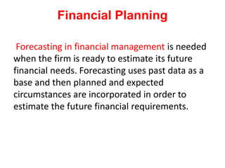 Financial Planning
Forecasting in financial management is needed
when the firm is ready to estimate its future
financial needs. Forecasting uses past data as a
base and then planned and expected
circumstances are incorporated in order to
estimate the future financial requirements.
 
