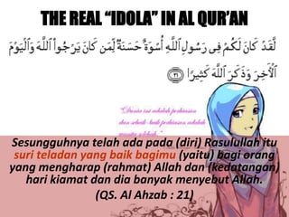 THE REAL “IDOLA” IN AL QUR’AN

Sesungguhnya telah ada pada (diri) Rasulullah itu
suri teladan yang baik bagimu (yaitu) bagi orang
yang mengharap (rahmat) Allah dan (kedatangan)
hari kiamat dan dia banyak menyebut Allah.
(QS. Al Ahzab : 21)

 