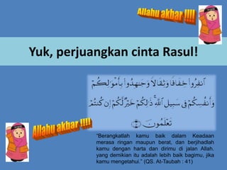 Yuk, perjuangkan cinta Rasul!

“Berangkatlah kamu baik dalam Keadaan
merasa ringan maupun berat, dan berjihadlah
kamu dengan harta dan dirimu di jalan Allah.
yang demikian itu adalah lebih baik bagimu, jika
kamu mengetahui.” (QS. At-Taubah : 41)

 