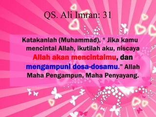 QS. Ali Imran: 31
Katakanlah (Muhammad), “ Jika kamu
mencintai Allah, ikutilah aku, niscaya

Allah akan mencintaimu, dan
mengampuni dosa-dosamu.” Allah
Maha Pengampun, Maha Penyayang.

 