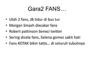Gara2 FANS…
•
•
•
•
•

Ulah 2 fans, JB tidur di bus tur
Morgan Smash dixcakar fans
Robert pattinson benxci twitter
Sering dicela fans, Selena gomez sakit hati
Fans KOTAK bikin tatto… di seluruh tubuhnya

 