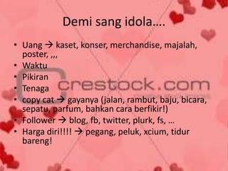 Demi sang idola….
• Uang  kaset, konser, merchandise, majalah,
poster, ,,,
• Waktu
• Pikiran
• Tenaga
• copy cat  gayanya (jalan, rambut, baju, bicara,
sepatu, parfum, bahkan cara berfikir!)
• Follower  blog, fb, twitter, plurk, fs, …
• Harga diri!!!!  pegang, peluk, xcium, tidur
bareng!

 