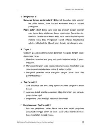 Mengelas Posisi Datar dan Fillet
SMK Bidang Tehnik Perkapalan Program Keahlian Las Kapal 12
c. Rangkuman 2:.
Mengelas dengan posisi datar ( 1G) banyak digunakan pada operator
las pada industri, baik industri konstruksi maupun industri
perkapalan.
Posisi datar adalah benda yang dilas ada dibawah tangan operator
atau benda kerja diletakkan dalam posisi datar. Sementara itu
elektroda berada diatas benda kerja lurus kearah bawah kepada
material yang dilas. Pengelasan seperti inifaktor kesulitannya
relative lebih kecil jika dibandingkan dengan cara las yang lain .
d. Tugas 2:
Sebelum peserta diklat melekukan pekerjaan mengelas dengan posisi
datar maka harus:
1. Memahami uaraian teori yang ada pada kegiatan belajar 2 pada
modul ini.
2. Memahami langkah kerja, keselamatan karma dan kesehatan kerja
yang terdapat pada kegiatan belajar 2 pada modul ini.
3. Mengenal peralatan untuk mengelas dengan posisi datar dan
pemanfaatannya?
e. Tes Formatif 2:
1. Apa akibatnya bila arus yang digunakan pada pengelasa terlalu
besar?
2. Apa yang terjadi apabila pengelasan tidak dibersihkan dari kampuh
yang dibawahnya?
3. Bagaimana untuk menjaga kestabilan elektroda?
f Kunci Jawaban Tes Formatif 2:
1. Bila arus pengelasan terlalu besar maka akan terjadi penyalaan
yang kuat sehingga cairan las-lasan sukar untuk dibentuk bahkan
base metal akan menjadi rusak .
 