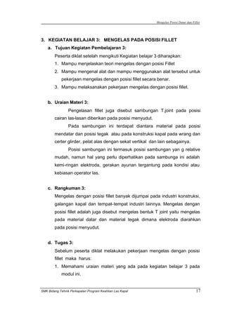 Mengelas Posisi Datar dan Fillet
SMK Bidang Tehnik Perkapalan Program Keahlian Las Kapal 17
3. KEGIATAN BELAJAR 3: MENGELAS PADA POSISI FILLET
a. Tujuan Kegiatan Pembelajaran 3:
Peserta diklat setelah mengikuti Kegiatan belajar 3 diharapkan:
1. Mampu menjelaskan teori mengelas dengan posisi Fillet
2. Mampu mengenal alat dan mampu menggunakan alat tersebut untuk
pekerjaan mengelas dengan posisi fillet secara benar.
3. Mampu melaksanakan pekerjaan mengelas dengan posisi fillet.
b. Uraian Materi 3:
Pengelasan fillet juga disebut sambungan T.joint pada posisi
cairan las-lasan diberikan pada posisi menyudut.
Pada sambungan ini terdapat diantara material pada posisi
mendatar dan posisi tegak atau pada konstruksi kapal pada wrang dan
certer glirder, pelat alas dengan sekat vertikal dan lain sebagainya.
Posisi sambungan ini termasuk posisi sambungan yan g relative
mudah, namun hal yang perlu diperhatikan pada sambunga ini adalah
kemi-ringan elektroda, gerakan ayunan tergantung pada kondisi atau
kebiasan operator las.
c. Rangkuman 3:
Mengelas dengan posisi fillet banyak dijumpai pada industri konstruksi,
galangan kapal dan tempat–tempat industri lainnya. Mengelas dengan
posisi fillet adalah juga disebut mengelas bentuk T joint yaitu mengelas
pada material datar dan material tegak dimana elektroda diarahkan
pada posisi menyudut.
d. Tugas 3:
Sebelum peserta diklat melakukan pekerjaan mengelas dengan posisi
fillet maka harus:
1. Memahami uraian materi yang ada pada kegiatan belajar 3 pada
modul ini.
 