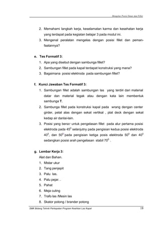 Mengelas Posisi Datar dan Fillet
SMK Bidang Tehnik Perkapalan Program Keahlian Las Kapal 18
2. Memahami langkah kerja, keselamatan karma dan kesehatan kerja
yang terdapat pada kegiatan belajar 3 pada modul ini.
3. Mengenal peralatan mengelas dengan posisi fillet dan peman-
faatannya?
e. Tes Formatif 3:
1. Apa yang disebut dengan sambunga fillet?
2. Sambungan fillet pada kapal terdapat konstruksi yang mana?
3. Bagaimana posisi elektroda pada sambungan fillet?
f. Kunci Jawaban Tes Formatif 3:
1. Sambungan fillet adalah sambungan las yang terdiri dari material
datar dan material tegak atau dengan kata lain membentuk
sambunga T.
2. Sambunga fillet pada konstruksi kapal pada wrang dengan center
girder, pelat alas dengan sekat vertikal , plat deck dengan sekat
kedap air danlai-lain.
3. Posisi yang benar untuk pengelasan fillet pada alur pertama posisi
elektroda pada 450
selanjutny pada pengisian kedua posisi elektroda
400
, dan 5000
pada pengisian ketiga posis elektroda 500
dan 400
sedangkan posisi arah pengelasan stabil 700
.
g. Lembar Kerja 3:
Alat dan Bahan.
1. Mistar ukur
2. Tang penjepit
3. Palu las.
4. Palu pejar. .
5. Pahat
6. Meja cuting
7. Trafo las /Mesin las
8. Skator potong / brander potong
 