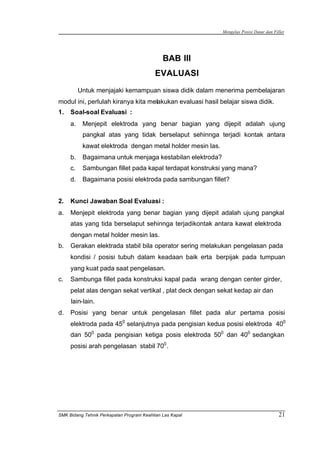 Mengelas Posisi Datar dan Fillet
SMK Bidang Tehnik Perkapalan Program Keahlian Las Kapal 21
BAB III
EVALUASI
Untuk menjajaki kemampuan siswa didik dalam menerima pembelajaran
modul ini, perlulah kiranya kita melakukan evaluasi hasil belajar siswa didik.
1. Soal-soal Evaluasi :
a. Menjepit elektroda yang benar bagian yang dijepit adalah ujung
pangkal atas yang tidak berselaput sehinnga terjadi kontak antara
kawat elektroda dengan metal holder mesin las.
b. Bagaimana untuk menjaga kestabilan elektroda?
c. Sambungan fillet pada kapal terdapat konstruksi yang mana?
d. Bagaimana posisi elektroda pada sambungan fillet?
2. Kunci Jawaban Soal Evaluasi :
a. Menjepit elektroda yang benar bagian yang dijepit adalah ujung pangkal
atas yang tida berselaput sehinnga terjadikontak antara kawat elektroda
dengan metal holder mesin las.
b. Gerakan elektrada stabil bila operator sering melakukan pengelasan pada
kondisi / posisi tubuh dalam keadaan baik erta berpijak pada tumpuan
yang kuat pada saat pengelasan.
c. Sambunga fillet pada konstruksi kapal pada wrang dengan center girder,
pelat alas dengan sekat vertikal , plat deck dengan sekat kedap air dan
lain-lain.
d. Posisi yang benar untuk pengelasan fillet pada alur pertama posisi
elektroda pada 450
selanjutnya pada pengisian kedua posisi elektroda 400
dan 500
pada pengisian ketiga posis elektroda 500
dan 400
sedangkan
posisi arah pengelasan stabil 700
.
 