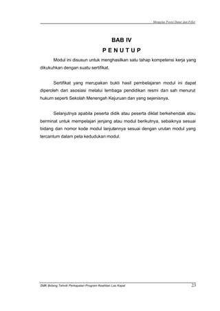 Mengelas Posisi Datar dan Fillet
SMK Bidang Tehnik Perkapalan Program Keahlian Las Kapal 23
BAB IV
P E N U T U P
Modul ini disusun untuk menghasilkan satu tahap kompetensi kerja yang
dikukuhkan dengan suatu sertifikat.
Sertifikat yang merupakan bukti hasil pembelajaran modul ini dapat
diperoleh dari asosiasi melalui lembaga pendidikan resmi dan sah menurut
hukum seperti Sekolah Menengah Kejuruan dan yang sejenisnya.
Selanjutnya apabila peserta didik atau peserta diklat berkehendak atau
berminat untuk mempelajari jenjang atau modul berikutnya, sebaiknya sesuai
bidang dan nomor kode modul lanjutannya sesuai dengan urutan modul yang
tercantum dalam peta kedudukan modul.
 