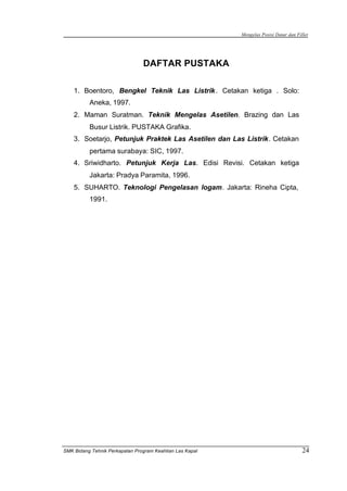 Mengelas Posisi Datar dan Fillet
SMK Bidang Tehnik Perkapalan Program Keahlian Las Kapal 24
DAFTAR PUSTAKA
1. Boentoro, Bengkel Teknik Las Listrik. Cetakan ketiga . Solo:
Aneka, 1997.
2. Maman Suratman. Teknik Mengelas Asetilen. Brazing dan Las
Busur Listrik. PUSTAKA Grafika.
3. Soetarjo, Petunjuk Praktek Las Asetilen dan Las Listrik. Cetakan
pertama surabaya: SIC, 1997.
4. Sriwidharto. Petunjuk Kerja Las. Edisi Revisi. Cetakan ketiga
Jakarta: Pradya Paramita, 1996.
5. SUHARTO. Teknologi Pengelasan logam. Jakarta: Rineha Cipta,
1991.
 
