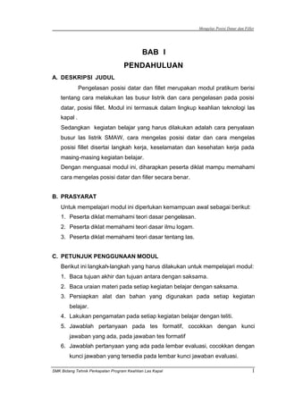 Mengelas Posisi Datar dan Fillet
SMK Bidang Tehnik Perkapalan Program Keahlian Las Kapal 1
BAB I
PENDAHULUAN
A. DESKRIPSI JUDUL
Pengelasan posisi datar dan fillet merupakan modul pratikum berisi
tentang cara melakukan las busur listrik dan cara pengelasan pada posisi
datar, posisi fillet. Modul ini termasuk dalam lingkup keahlian teknologi las
kapal .
Sedangkan kegiatan belajar yang harus dilakukan adalah cara penyalaan
busur las listrik SMAW, cara mengelas posisi datar dan cara mengelas
posisi fillet disertai langkah kerja, keselamatan dan kesehatan kerja pada
masing-masing kegiatan belajar.
Dengan menguasai modul ini, diharapkan peserta diklat mampu memahami
cara mengelas posisi datar dan filler secara benar.
B. PRASYARAT
Untuk mempelajari modul ini diperlukan kemampuan awal sebagai berikut:
1. Peserta diklat memahami teori dasar pengelasan.
2. Peserta diklat memahami teori dasar ilmu logam.
3. Peserta diklat memahami teori dasar tentang las.
C. PETUNJUK PENGGUNAAN MODUL
Berikut ini langkah-langkah yang harus dilakukan untuk mempelajari modul:
1. Baca tujuan akhir dan tujuan antara dengan saksama.
2. Baca uraian materi pada setiap kegiatan belajar dengan saksama.
3. Persiapkan alat dan bahan yang digunakan pada setiap kegiatan
belajar.
4. Lakukan pengamatan pada setiap kegiatan belajar dengan teliti.
5. Jawablah pertanyaan pada tes formatif, cocokkan dengan kunci
jawaban yang ada, pada jawaban tes formatif
6. Jawablah pertanyaan yang ada pada lembar evaluasi, cocokkan dengan
kunci jawaban yang tersedia pada lembar kunci jawaban evaluasi.
 