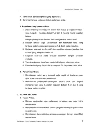 Mengelas Posisi Datar dan Fillet
SMK Bidang Tehnik Perkapalan Program Keahlian Las Kapal 2
7. Kembalikan peralatan praktik yang digunakan.
8. Bersihkan tempat kerja dari limbah pekerjaan anda.
1. Penjelasan bagi peserta diklat.
1. Uraian materi pada modul ini terdiri dari 3 (dua ) kegiatan belajar
yang meliputi: kegiatan belajar 1, 2 dan 3 masing–maing kegiatan
belajar
dilengkapi dengan tes formatif dan kunci jawaban tes formatif.
2. Bacalah lembar kerja, keselamatan dan kesehatan kerja yang
terdapat pada kegiatan pembelajaran 1, 2 dan 3 pada modul ini.
3. Kerjakan soal-soal tes formatif dan cocokkan dengan jawaban tes
formatif yang ada pada modul ini.
4. Kerjakan soal-soal pada evaluasi cocokkan dengan jawaban
evaluasi.
5. Tanyakan kepada tutor/guru anda hal-hal yang dianggap sukar.
6. Peserta diklat yang dapat nilai kurang dari 7,0 dinyatakan tidak lulus.
1. Peran Tutor/ Guru.
1. Menjelaskan materi yang terdapat pada modul ini, terutama yang
agak sukar difahami oleh perta diklat.
2. Memberikan pertanyaan–pertanyaan secara acak dan singkat
mengenai teori yang berkaitan kegiatan belajar 1, 2 dan 3 yang
terdapat pada modul ini.
D. TUJUAN BELAJAR
1. Tujuan Antara.
a. Mampu menjelaskan dan melakukan penyalaan gas busur listrik
secara benar .
b. Menjelaskan dan melakukan proses pengelasan dengan posisi datar
secara benar.
c. Menjelaskan dan melakukan proses pengelasan dengan posisi fillet
secara benar.
 