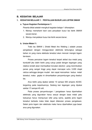 Mengelas Posisi Datar dan Fillet
SMK Bidang Tehnik Perkapalan Program Keahlian Las Kapal 5
B. KEGIATAN BELAJAR
1. KEGIATAN BELAJAR 1: PENYALAAN BUSUR LAS LISTRIK SMAW
a. Tujuan Kegiatan Pembelajaran 1:
Peserta diklat setelah mengikuti kegiatan belajar 1 diharapkan:
1. Mampu memahami teori cara penyalaan busur las listrik SMAW
secara benar.
2. Mampu menyalakan busur las listrik secara benar.
b. Uraian Materi 1:
Trafo las SMAW ( Shield Metal Are Welding ) adalah proses
pengelasan dengan menggunakan elektroda terbungkus sebagai
bahan isi yang mana elektoda tersebut akan mencair mengisi logam
las-lasan.
Proses pencairan logam tersebut terjadi akibat dua metal yang
konduktif jika dialiri listrik yang cukup padat dengan tegangan yang
relative rendah akan menhasilkan loncatan electron yang menimbulkan
panas yang sangat tinggi yang dapat mencapai suhu 5.000 drajat
celcius sehingga dengan mudah dan cepat mencairkan kedua metal
tersebut, maka gejala ini dimanfaatkan penyambungan yang disebut
las.
Arus listrik yang dpakai sekitar 10 sampai 500 ampere AC/DC
tergantng pada keperluannya, Sedang kan tegangan yang dipakai
sekitar 17 sampai 45 volt.
Pada proses penyambungan / pengelasan harus diperhatikan
elektroda yang digunakan harus sesuai dengan base metal yaitu
keduanya harus mempunyai sifat yang sama, apabila jenis logam
tersebut berbeda maka tidak dapat dilakukan proses pengelasan.
Selain jenis logam dan elektroda maka harus diperhatikan juga besar
arus yang digunakan.
 