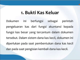 1. Bukti Kas Keluar
Dokumen ini berfungsi sebagai perintah
pengeluaran kas dari fungsi akuntansi kepada
fungsi kas besar yang tercantum dalam dokumen
tersebut. Dalam sistem dana kas kecil, dokumen ini
diperlukan pada saat pembentukan dana kas kecil
dan pada saat pengisian kembali dana kas kecil.
 