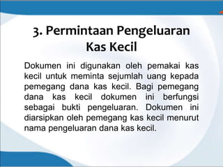 3. Permintaan Pengeluaran
Kas Kecil
Dokumen ini digunakan oleh pemakai kas
kecil untuk meminta sejumlah uang kepada
pemegang dana kas kecil. Bagi pemegang
dana kas kecil dokumen ini berfungsi
sebagai bukti pengeluaran. Dokumen ini
diarsipkan oleh pemegang kas kecil menurut
nama pengeluaran dana kas kecil.
 