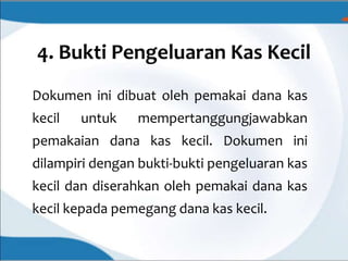 4. Bukti Pengeluaran Kas Kecil
Dokumen ini dibuat oleh pemakai dana kas
kecil untuk mempertanggungjawabkan
pemakaian dana kas kecil. Dokumen ini
dilampiri dengan bukti-bukti pengeluaran kas
kecil dan diserahkan oleh pemakai dana kas
kecil kepada pemegang dana kas kecil.
 