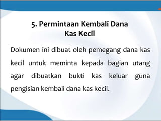 5. Permintaan Kembali Dana
Kas Kecil
Dokumen ini dibuat oleh pemegang dana kas
kecil untuk meminta kepada bagian utang
agar dibuatkan bukti kas keluar guna
pengisian kembali dana kas kecil.
 