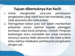 Tujuan dibentuknya Kas Kecil:
1. Untuk menghindari cara-cara pembayaran
pengeluaran yang relatif kecil dan mendadak, yang
tidak ekonomis dan tidak praktis.
2. Meringankan beban para staf dalam memberikan
pelayanan secara optimal kepada pelanggan
termasuk relasi bisnis pimpinan. Contoh: Pimpinan
kedatangan tamu mendadak dan untuk menjamu
tamunya rasanya tidak ekonomis dan tidak praktis
kalau stafnya melakukan pembayaran pengeluaran
dengan cek.
 