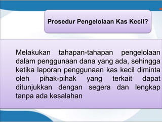 Prosedur Pengelolaan Kas Kecil?
Melakukan tahapan-tahapan pengelolaan
dalam penggunaan dana yang ada, sehingga
ketika laporan penggunaan kas kecil diminta
oleh pihak-pihak yang terkait dapat
ditunjukkan dengan segera dan lengkap
tanpa ada kesalahan
 
