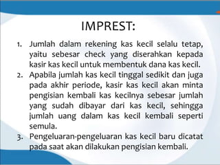 IMPREST:
1. Jumlah dalam rekening kas kecil selalu tetap,
yaitu sebesar check yang diserahkan kepada
kasir kas kecil untuk membentuk dana kas kecil.
2. Apabila jumlah kas kecil tinggal sedikit dan juga
pada akhir periode, kasir kas kecil akan minta
pengisian kembali kas kecilnya sebesar jumlah
yang sudah dibayar dari kas kecil, sehingga
jumlah uang dalam kas kecil kembali seperti
semula.
3. Pengeluaran-pengeluaran kas kecil baru dicatat
pada saat akan dilakukan pengisian kembali.
 