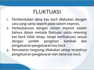 FLUKTUASI
1. Pembentukan dana kas kecil dilakukan dengan
cara yang sama seperti pada sistem imprest.
2. Perbedaannya dengan sistem imprest adalah
bahwa dalam metode fluktuasi saldo rekening
kas kecil tidak tetap, tetapi berfluktuasi sesuai
dengan jumlah pengisian kembali dan
pengeluaran-pengeluaran kas kecil.
3. Pencatatan langsung dilakukan setiap terjadinya
pengeluaran-pengeluaran dari dana kas kecil.
 