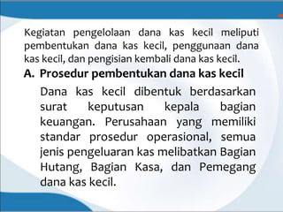 Kegiatan pengelolaan dana kas kecil meliputi
pembentukan dana kas kecil, penggunaan dana
kas kecil, dan pengisian kembali dana kas kecil.
A. Prosedur pembentukan dana kas kecil
Dana kas kecil dibentuk berdasarkan
surat keputusan kepala bagian
keuangan. Perusahaan yang memiliki
standar prosedur operasional, semua
jenis pengeluaran kas melibatkan Bagian
Hutang, Bagian Kasa, dan Pemegang
dana kas kecil.
 