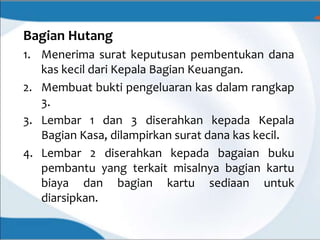 Bagian Hutang
1. Menerima surat keputusan pembentukan dana
kas kecil dari Kepala Bagian Keuangan.
2. Membuat bukti pengeluaran kas dalam rangkap
3.
3. Lembar 1 dan 3 diserahkan kepada Kepala
Bagian Kasa, dilampirkan surat dana kas kecil.
4. Lembar 2 diserahkan kepada bagaian buku
pembantu yang terkait misalnya bagian kartu
biaya dan bagian kartu sediaan untuk
diarsipkan.
 