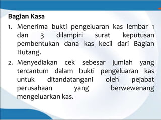 Bagian Kasa
1. Menerima bukti pengeluaran kas lembar 1
dan 3 dilampiri surat keputusan
pembentukan dana kas kecil dari Bagian
Hutang.
2. Menyediakan cek sebesar jumlah yang
tercantum dalam bukti pengeluaran kas
untuk ditandatangani oleh pejabat
perusahaan yang berwewenang
mengeluarkan kas.
 