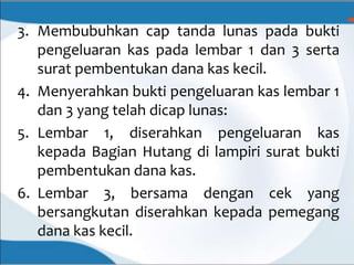 3. Membubuhkan cap tanda lunas pada bukti
pengeluaran kas pada lembar 1 dan 3 serta
surat pembentukan dana kas kecil.
4. Menyerahkan bukti pengeluaran kas lembar 1
dan 3 yang telah dicap lunas:
5. Lembar 1, diserahkan pengeluaran kas
kepada Bagian Hutang di lampiri surat bukti
pembentukan dana kas.
6. Lembar 3, bersama dengan cek yang
bersangkutan diserahkan kepada pemegang
dana kas kecil.
 