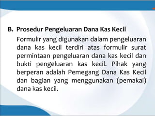 B. Prosedur Pengeluaran Dana Kas Kecil
Formulir yang digunakan dalam pengeluaran
dana kas kecil terdiri atas formulir surat
permintaan pengeluaran dana kas kecil dan
bukti pengeluaran kas kecil. Pihak yang
berperan adalah Pemegang Dana Kas Kecil
dan bagian yang menggunakan (pemakai)
dana kas kecil.
 
