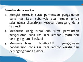 Pemakai dana kas kecil
1. Mengisi formulir surat permintaan pengeluaran
dana kas kecil sebanyak dua lembar untuk
selanjutnya diserahkan kepada pemegang dana
kas kecil.
2. Menerima uang tunai dan surat permintaan
pengeluaran dana kas kecil lembar kesatu dari
pemegang dana kas kecil.
3. Mengumpulkan bukti-bukti penggunaan
pengeluaran dana kas kecil lembar kesatu dari
pemegang dana kas kecil.
 