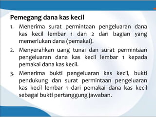 Pemegang dana kas kecil
1. Menerima surat permintaan pengeluaran dana
kas kecil lembar 1 dan 2 dari bagian yang
memerlukan dana (pemakai).
2. Menyerahkan uang tunai dan surat permintaan
pengeluaran dana kas kecil lembar 1 kepada
pemakai dana kas kecil.
3. Menerima bukti pengeluaran kas kecil, bukti
pendukung dan surat permintaan pengeluaran
kas kecil lembar 1 dari pemakai dana kas kecil
sebagai bukti pertanggung jawaban.
 