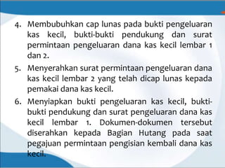 4. Membubuhkan cap lunas pada bukti pengeluaran
kas kecil, bukti-bukti pendukung dan surat
permintaan pengeluaran dana kas kecil lembar 1
dan 2.
5. Menyerahkan surat permintaan pengeluaran dana
kas kecil lembar 2 yang telah dicap lunas kepada
pemakai dana kas kecil.
6. Menyiapkan bukti pengeluaran kas kecil, bukti-
bukti pendukung dan surat pengeluaran dana kas
kecil lembar 1. Dokumen-dokumen tersebut
diserahkan kepada Bagian Hutang pada saat
pegajuan permintaan pengisian kembali dana kas
kecil.
 