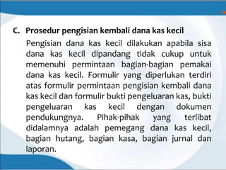 C. Prosedur pengisian kembali dana kas kecil
Pengisian dana kas kecil dilakukan apabila sisa
dana kas kecil dipandang tidak cukup untuk
memenuhi permintaan bagian-bagian pemakai
dana kas kecil. Formulir yang diperlukan terdiri
atas formulir permintaan pengisian kembali dana
kas kecil dan formulir bukti pengeluaran kas, bukti
pengeluaran kas kecil dengan dokumen
pendukungnya. Pihak-pihak yang terlibat
didalamnya adalah pemegang dana kas kecil,
bagian hutang, bagian kasa, bagian jurnal dan
laporan.
 