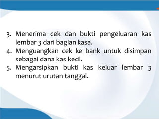 3. Menerima cek dan bukti pengeluaran kas
lembar 3 dari bagian kasa.
4. Menguangkan cek ke bank untuk disimpan
sebagai dana kas kecil.
5. Mengarsipkan bukti kas keluar lembar 3
menurut urutan tanggal.
 