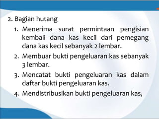 2. Bagian hutang
1. Menerima surat permintaan pengisian
kembali dana kas kecil dari pemegang
dana kas kecil sebanyak 2 lembar.
2. Membuar bukti pengeluaran kas sebanyak
3 lembar.
3. Mencatat bukti pengeluaran kas dalam
daftar bukti pengeluaran kas.
4. Mendistribusikan bukti pengeluaran kas,
 