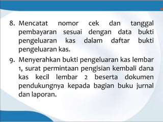 8. Mencatat nomor cek dan tanggal
pembayaran sesuai dengan data bukti
pengeluaran kas dalam daftar bukti
pengeluaran kas.
9. Menyerahkan bukti pengeluaran kas lembar
1, surat permintaan pengisian kembali dana
kas kecil lembar 2 beserta dokumen
pendukungnya kepada bagian buku jurnal
dan laporan.
 