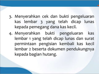 3. Menyerahkan cek dan bukti pengeluaran
kas lembar 3 yang telah dicap lunas
kepada pemegang dana kas kecil.
4. Menyerahkan bukti pengeluaran kas
lembar 1 yang telah dicap lunas dan surat
permintaan pengisian kembali kas kecil
lembar 2 beserta dokumen pendukungnya
kepada bagian hutang.
 