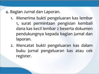 4. Bagian Jurnal dan Laporan.
1. Menerima bukti pengeluaran kas lembar
1, surat permintaan pengisian kembali
dana kas kecil lembar 2 beserta dokumen
pendukungnya kepada bagian jurnal dan
laporan.
2. Mencatat bukti pengeluaran kas dalam
buku jurnal pengeluaran kas atau cek
register.
 